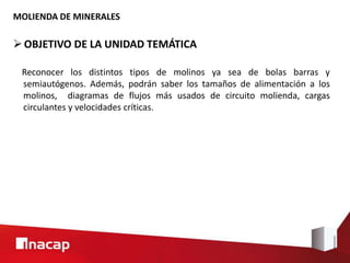 OBJETIVO DE LA UNIDAD TEMÁTICA
MOLIENDA DE MINERALES
Reconocer los distintos tipos de molinos ya sea de bolas barras y
semiautógenos. Además, podrán saber los tamaños de alimentación a los
molinos, diagramas de flujos más usados de circuito molienda, cargas
circulantes y velocidades críticas.
 