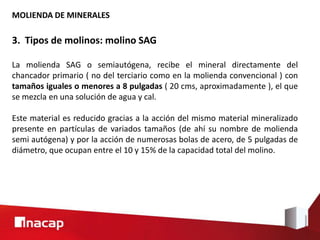 MOLIENDA DE MINERALES
3. Tipos de molinos: molino SAG
La molienda SAG o semiautógena, recibe el mineral directamente del
chancador primario ( no del terciario como en la molienda convencional ) con
tamaños iguales o menores a 8 pulgadas ( 20 cms, aproximadamente ), el que
se mezcla en una solución de agua y cal.
Este material es reducido gracias a la acción del mismo material mineralizado
presente en partículas de variados tamaños (de ahí su nombre de molienda
semi autógena) y por la acción de numerosas bolas de acero, de 5 pulgadas de
diámetro, que ocupan entre el 10 y 15% de la capacidad total del molino.
 