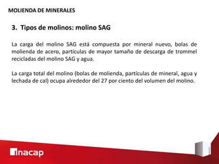 MOLIENDA DE MINERALES
3. Tipos de molinos: molino SAG
La carga del molino SAG está compuesta por mineral nuevo, bolas de
molienda de acero, partículas de mayor tamaño de descarga de trommel
recicladas del molino SAG y agua.
La carga total del molino (bolas de molienda, partículas de mineral, agua y
lechada de cal) ocupa alrededor del 27 por ciento del volumen del molino.
 