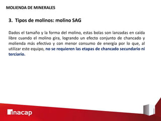 MOLIENDA DE MINERALES
3. Tipos de molinos: molino SAG
Dados el tamaño y la forma del molino, estas bolas son lanzadas en caída
libre cuando el molino gira, logrando un efecto conjunto de chancado y
molienda más efectivo y con menor consumo de energía por lo que, al
utilizar este equipo, no se requieren las etapas de chancado secundario ni
terciario.
 