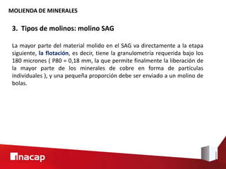 MOLIENDA DE MINERALES
3. Tipos de molinos: molino SAG
La mayor parte del material molido en el SAG va directamente a la etapa
siguiente, la flotación, es decir, tiene la granulometría requerida bajo los
180 micrones ( P80 = 0,18 mm, la que permite finalmente la liberación de
la mayor parte de los minerales de cobre en forma de partículas
individuales ), y una pequeña proporción debe ser enviado a un molino de
bolas.
 