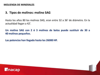 MOLIENDA DE MINERALES
3. Tipos de molinos: molino SAG
Hasta los años 80 los molinos SAG, eran entre 32 a 36’ de diámetro. En la
actualidad llegan a 42’.
Un molino SAG con 2 ó 3 molinos de bolas puede sustituir de 30 a
40 molinos pequeños.
Las potencias han llegado hasta los 26000 HP.
 