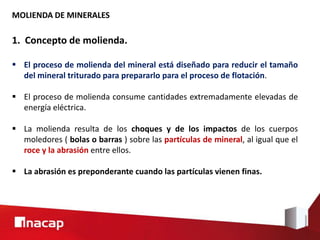MOLIENDA DE MINERALES
1. Concepto de molienda.
 El proceso de molienda del mineral está diseñado para reducir el tamaño
del mineral triturado para prepararlo para el proceso de flotación.
 El proceso de molienda consume cantidades extremadamente elevadas de
energía eléctrica.
 La molienda resulta de los choques y de los impactos de los cuerpos
moledores ( bolas o barras ) sobre las partículas de mineral, al igual que el
roce y la abrasión entre ellos.
 La abrasión es preponderante cuando las partículas vienen finas.
 
