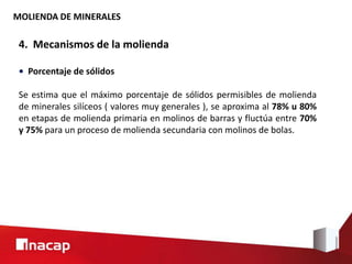 MOLIENDA DE MINERALES
4. Mecanismos de la molienda
• Porcentaje de sólidos
Se estima que el máximo porcentaje de sólidos permisibles de molienda
de minerales silíceos ( valores muy generales ), se aproxima al 78% u 80%
en etapas de molienda primaria en molinos de barras y fluctúa entre 70%
y 75% para un proceso de molienda secundaria con molinos de bolas.
 