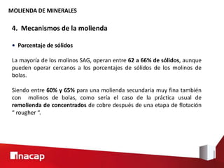 MOLIENDA DE MINERALES
4. Mecanismos de la molienda
• Porcentaje de sólidos
La mayoría de los molinos SAG, operan entre 62 a 66% de sólidos, aunque
pueden operar cercanos a los porcentajes de sólidos de los molinos de
bolas.
Siendo entre 60% y 65% para una molienda secundaria muy fina también
con molinos de bolas, como sería el caso de la práctica usual de
remolienda de concentrados de cobre después de una etapa de flotación
“ rougher “.
 