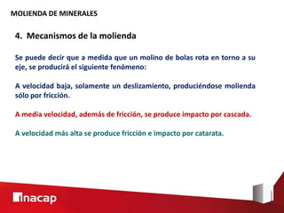 MOLIENDA DE MINERALES
4. Mecanismos de la molienda
Se puede decir que a medida que un molino de bolas rota en torno a su
eje, se producirá el siguiente fenómeno:
A velocidad baja, solamente un deslizamiento, produciéndose molienda
sólo por fricción.
A media velocidad, además de fricción, se produce impacto por cascada.
A velocidad más alta se produce fricción e impacto por catarata.
 