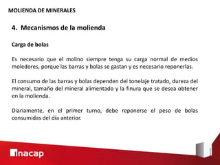 MOLIENDA DE MINERALES
4. Mecanismos de la molienda
Carga de bolas
Es necesario que el molino siempre tenga su carga normal de medios
moledores, porque las barras y bolas se gastan y es necesario reponerlas.
El consumo de las barras y bolas dependen del tonelaje tratado, dureza del
mineral, tamaño del mineral alimentado y la finura que se desea obtener
en la molienda.
Diariamente, en el primer turno, debe reponerse el peso de bolas
consumidas del día anterior.
 