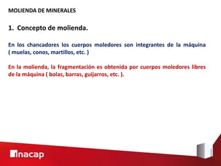 MOLIENDA DE MINERALES
1. Concepto de molienda.
En los chancadores los cuerpos moledores son integrantes de la máquina
( muelas, conos, martillos, etc. )
En la molienda, la fragmentación es obtenida por cuerpos moledores libres
de la máquina ( bolas, barras, guijarros, etc. ).
 