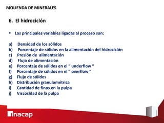 MOLIENDA DE MINERALES
6. El hidrociclón
 Las principales variables ligadas al proceso son:
a) Densidad de los sólidos
b) Porcentaje de sólidos en la alimentación del hidrociclón
c) Presión de alimentación
d) Flujo de alimentación
e) Porcentaje de sólidos en el “ underflow “
f) Porcentaje de sólidos en el “ overflow “
g) Flujo de sólidos
h) Distribución granulométrica
i) Cantidad de finos en la pulpa
j) Viscosidad de la pulpa
 