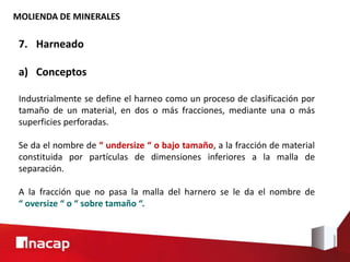 MOLIENDA DE MINERALES
7. Harneado
a) Conceptos
Industrialmente se define el harneo como un proceso de clasificación por
tamaño de un material, en dos o más fracciones, mediante una o más
superficies perforadas.
Se da el nombre de “ undersize “ o bajo tamaño, a la fracción de material
constituida por partículas de dimensiones inferiores a la malla de
separación.
A la fracción que no pasa la malla del harnero se le da el nombre de
“ oversize “ o “ sobre tamaño “.
 