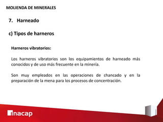 MOLIENDA DE MINERALES
7. Harneado
c) Tipos de harneros
Harneros vibratorios:
Los harneros vibratorios son los equipamientos de harneado más
conocidos y de uso más frecuente en la minería.
Son muy empleados en las operaciones de chancado y en la
preparación de la mena para los procesos de concentración.
 