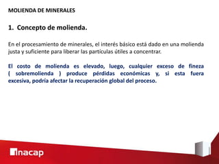 MOLIENDA DE MINERALES
1. Concepto de molienda.
En el procesamiento de minerales, el interés básico está dado en una molienda
justa y suficiente para liberar las partículas útiles a concentrar.
El costo de molienda es elevado, luego, cualquier exceso de fineza
( sobremolienda ) produce pérdidas económicas y, si esta fuera
excesiva, podría afectar la recuperación global del proceso.
 