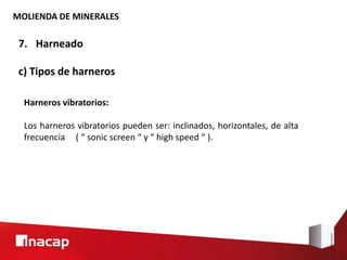 MOLIENDA DE MINERALES
7. Harneado
c) Tipos de harneros
Harneros vibratorios:
Los harneros vibratorios pueden ser: inclinados, horizontales, de alta
frecuencia ( “ sonic screen “ y “ high speed “ ).
 