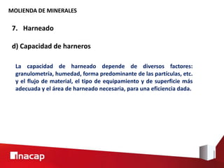 MOLIENDA DE MINERALES
7. Harneado
d) Capacidad de harneros
La capacidad de harneado depende de diversos factores:
granulometría, humedad, forma predominante de las partículas, etc.
y el flujo de material, el tipo de equipamiento y de superficie más
adecuada y el área de harneado necesaria, para una eficiencia dada.
 
