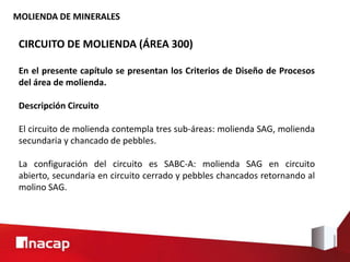 MOLIENDA DE MINERALES
CIRCUITO DE MOLIENDA (ÁREA 300)
En el presente capítulo se presentan los Criterios de Diseño de Procesos
del área de molienda.
Descripción Circuito
El circuito de molienda contempla tres sub-áreas: molienda SAG, molienda
secundaria y chancado de pebbles.
La configuración del circuito es SABC-A: molienda SAG en circuito
abierto, secundaria en circuito cerrado y pebbles chancados retornando al
molino SAG.
 