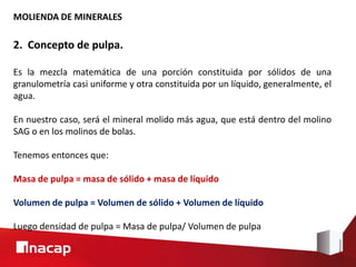 MOLIENDA DE MINERALES
2. Concepto de pulpa.
Es la mezcla matemática de una porción constituida por sólidos de una
granulometría casi uniforme y otra constituida por un líquido, generalmente, el
agua.
En nuestro caso, será el mineral molido más agua, que está dentro del molino
SAG o en los molinos de bolas.
Tenemos entonces que:
Masa de pulpa = masa de sólido + masa de líquido
Volumen de pulpa = Volumen de sólido + Volumen de líquido
Luego densidad de pulpa = Masa de pulpa/ Volumen de pulpa
 