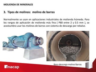 MOLIENDA DE MINERALES
3. Tipos de molinos: molino de barras
Normalmente se usan en aplicaciones industriales de molienda húmeda. Para
los rangos de aplicación de molienda más fina ( P80 entre 2 y 0.5 mm ), se
acostumbra usar los molinos de barras con sistema de descarga por rebalse.
Boca descarga molino Barras
 