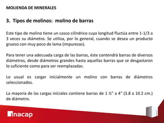 MOLIENDA DE MINERALES
3. Tipos de molinos: molino de barras
Este tipo de molino tiene un casco cilíndrico cuya longitud fluctúa entre 1-1/3 a
3 veces su diámetro. Se utiliza, por lo general, cuando se desea un producto
grueso con muy poco de lama (impurezas).
Para tener una adecuada carga de las barras, éste contendrá barras de diversos
diámetros, desde diámetros grandes hasta aquellas barras que se desgastaron
lo suficiente como para ser reemplazadas.
Lo usual es cargar inicialmente un molino con barras de diámetros
seleccionados.
La mayoría de las cargas iníciales contiene barras de 1 ½" a 4" (3.8 a 10.2 cm.)
de diámetro.
 