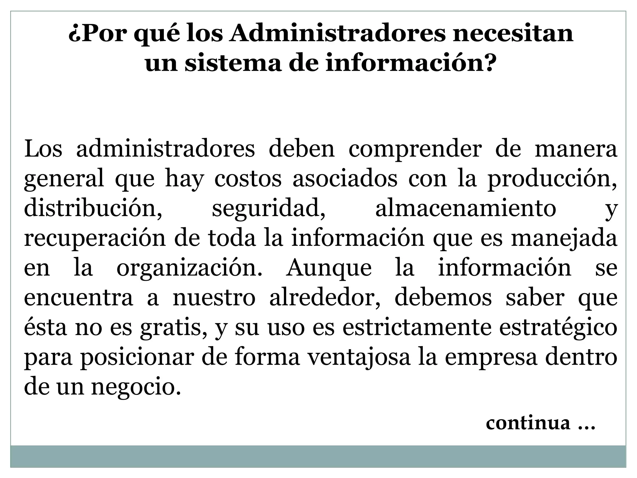 ¿Por qué los Administradores necesitan
un sistema de información?
Los administradores deben comprender de manera
general que hay costos asociados con la producción,
distribución, seguridad, almacenamiento y
recuperación de toda la información que es manejada
en la organización. Aunque la información se
encuentra a nuestro alrededor, debemos saber que
ésta no es gratis, y su uso es estrictamente estratégico
para posicionar de forma ventajosa la empresa dentro
de un negocio.
continua …
 