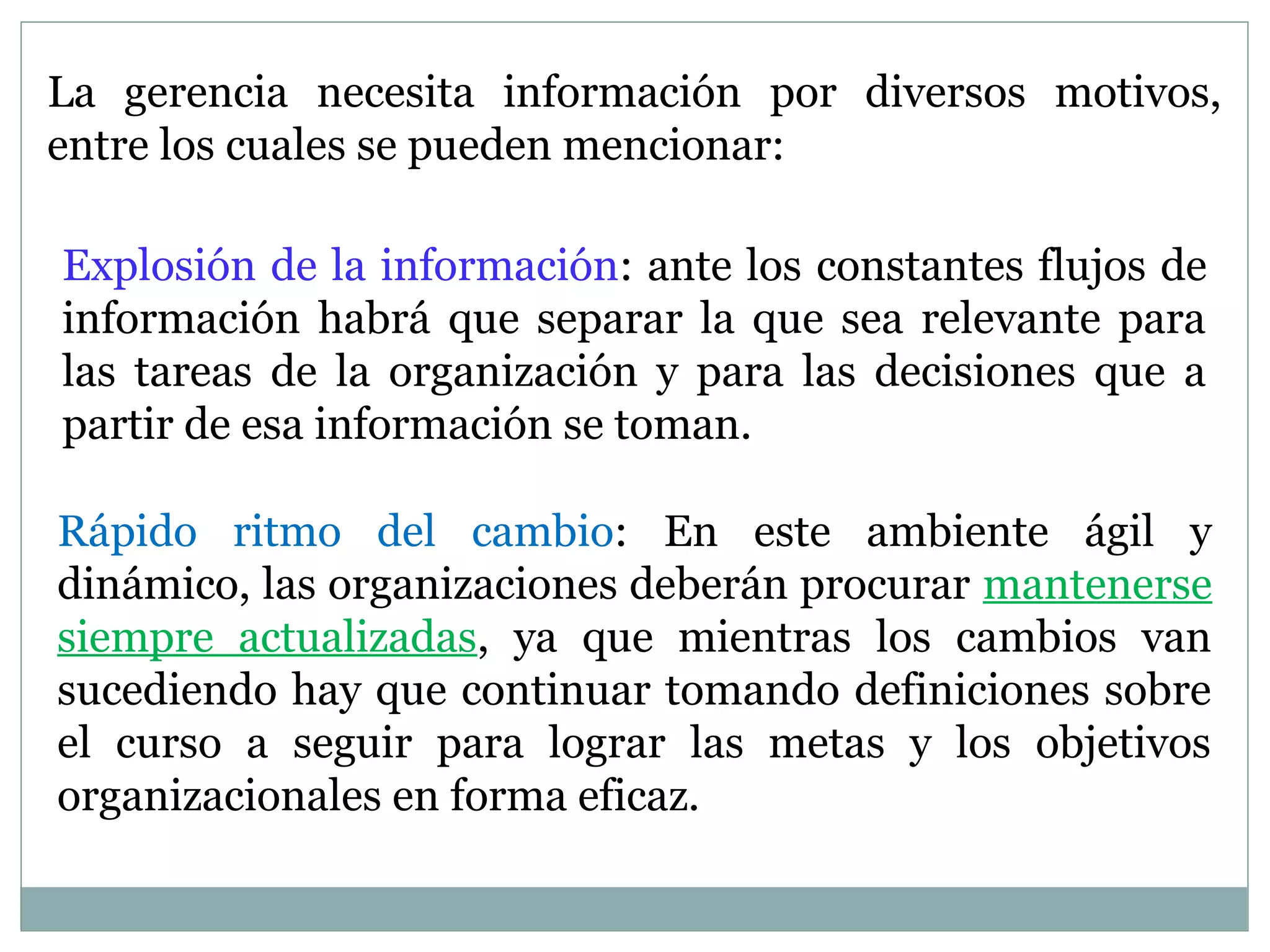 La gerencia necesita información por diversos motivos,
entre los cuales se pueden mencionar:
Explosión de la información: ante los constantes flujos de
información habrá que separar la que sea relevante para
las tareas de la organización y para las decisiones que a
partir de esa información se toman.
Rápido ritmo del cambio: En este ambiente ágil y
dinámico, las organizaciones deberán procurar mantenerse
siempre actualizadas, ya que mientras los cambios van
sucediendo hay que continuar tomando definiciones sobre
el curso a seguir para lograr las metas y los objetivos
organizacionales en forma eficaz.
 