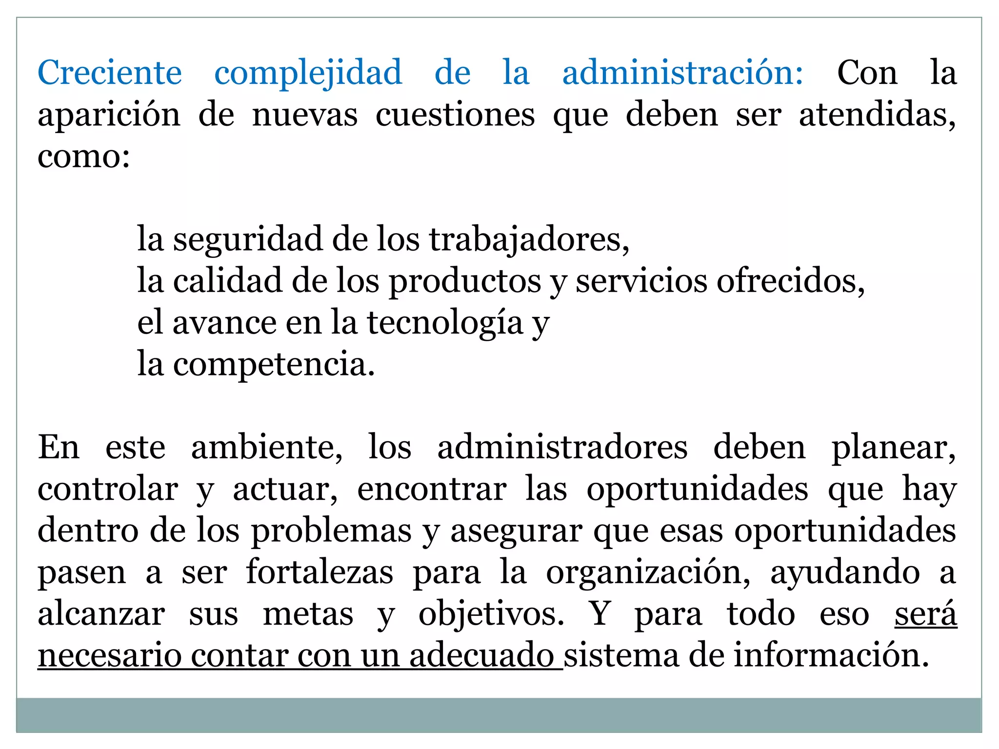 Creciente complejidad de la administración: Con la
aparición de nuevas cuestiones que deben ser atendidas,
como:
la seguridad de los trabajadores,
la calidad de los productos y servicios ofrecidos,
el avance en la tecnología y
la competencia.
En este ambiente, los administradores deben planear,
controlar y actuar, encontrar las oportunidades que hay
dentro de los problemas y asegurar que esas oportunidades
pasen a ser fortalezas para la organización, ayudando a
alcanzar sus metas y objetivos. Y para todo eso será
necesario contar con un adecuado sistema de información.
 