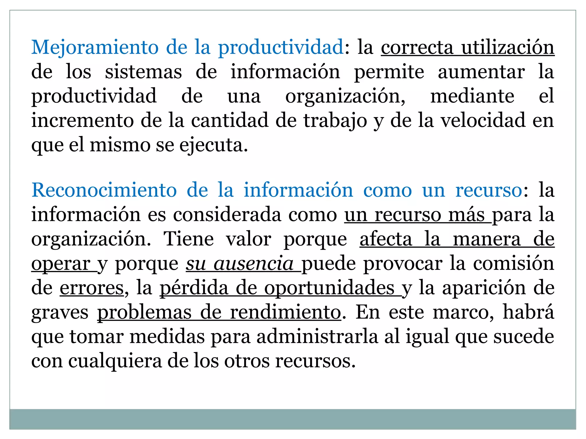 Mejoramiento de la productividad: la correcta utilización
de los sistemas de información permite aumentar la
productividad de una organización, mediante el
incremento de la cantidad de trabajo y de la velocidad en
que el mismo se ejecuta.
Reconocimiento de la información como un recurso: la
información es considerada como un recurso más para la
organización. Tiene valor porque afecta la manera de
operar y porque su ausencia puede provocar la comisión
de errores, la pérdida de oportunidades y la aparición de
graves problemas de rendimiento. En este marco, habrá
que tomar medidas para administrarla al igual que sucede
con cualquiera de los otros recursos.
 