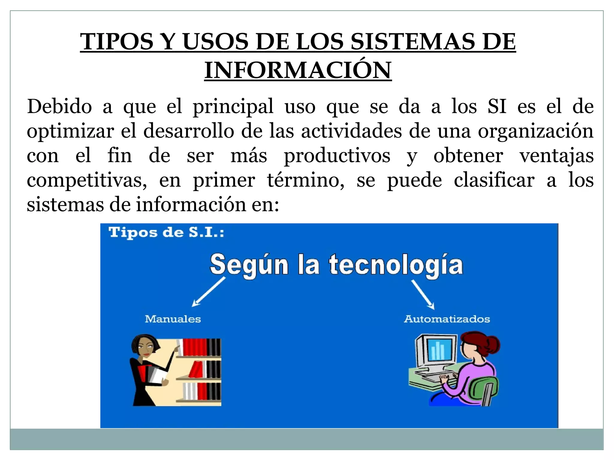 TIPOS Y USOS DE LOS SISTEMAS DE
INFORMACIÓN
Debido a que el principal uso que se da a los SI es el de
optimizar el desarrollo de las actividades de una organización
con el fin de ser más productivos y obtener ventajas
competitivas, en primer término, se puede clasificar a los
sistemas de información en:
 