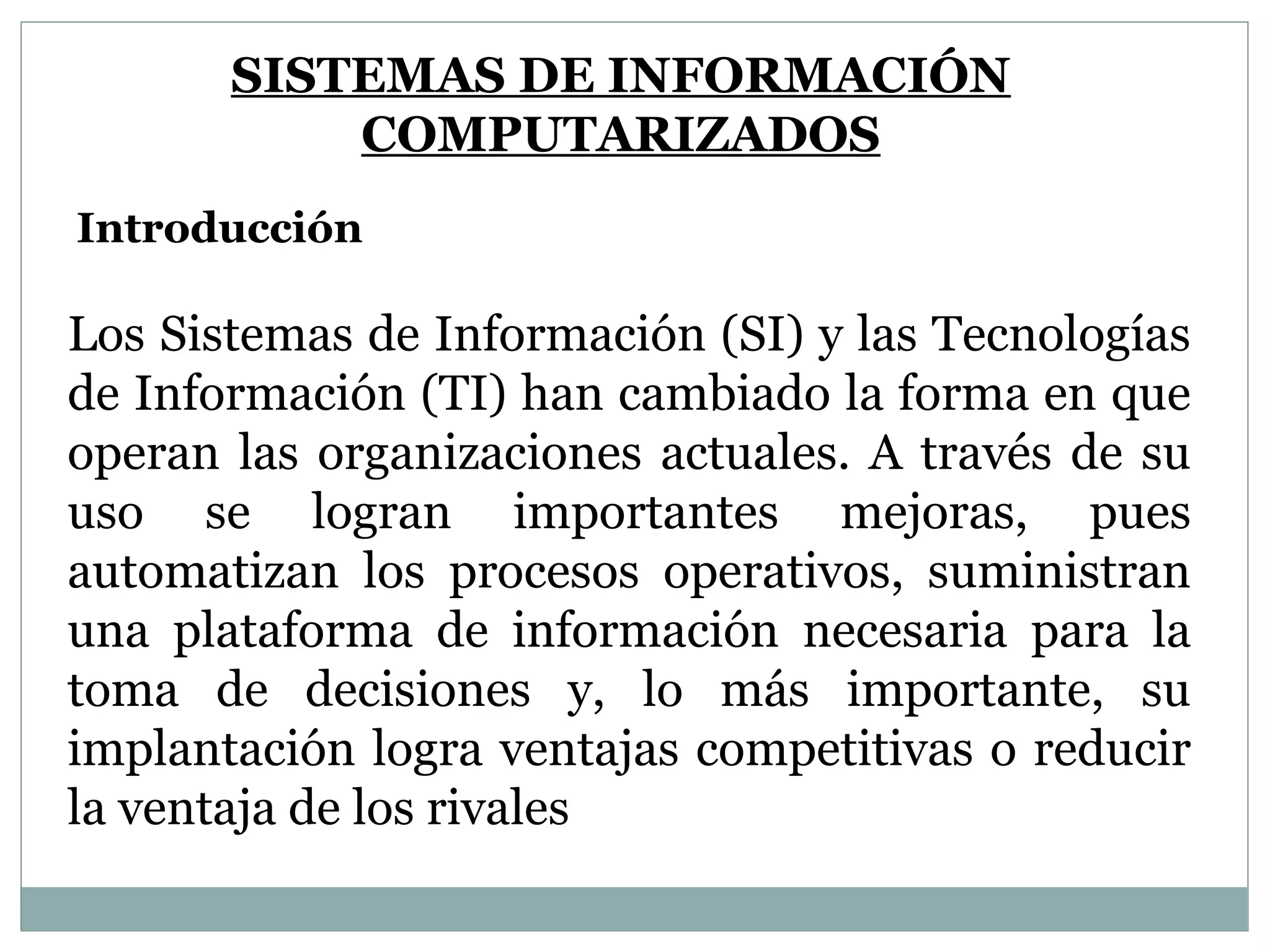 SISTEMAS DE INFORMACIÓN
COMPUTARIZADOS
Los Sistemas de Información (SI) y las Tecnologías
de Información (TI) han cambiado la forma en que
operan las organizaciones actuales. A través de su
uso se logran importantes mejoras, pues
automatizan los procesos operativos, suministran
una plataforma de información necesaria para la
toma de decisiones y, lo más importante, su
implantación logra ventajas competitivas o reducir
la ventaja de los rivales
Introducción
 
