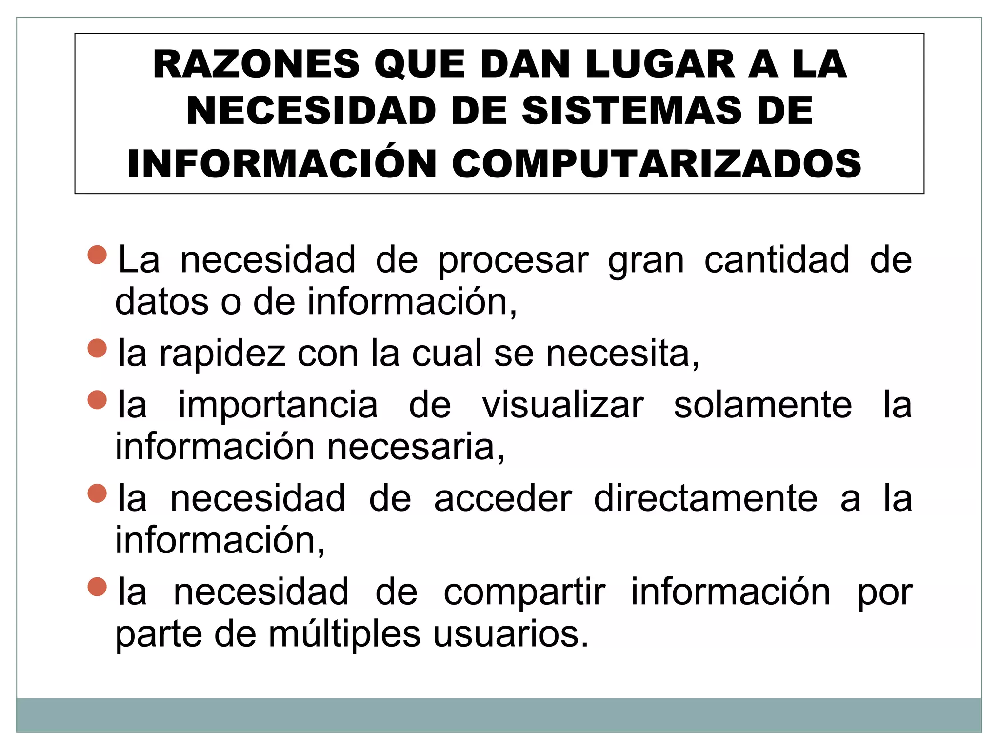 RAZONES QUE DAN LUGAR A LA
NECESIDAD DE SISTEMAS DE
INFORMACIÓN COMPUTARIZADOS
La necesidad de procesar gran cantidad de
datos o de información,
la rapidez con la cual se necesita,
la importancia de visualizar solamente la
información necesaria,
la necesidad de acceder directamente a la
información,
la necesidad de compartir información por
parte de múltiples usuarios.
 