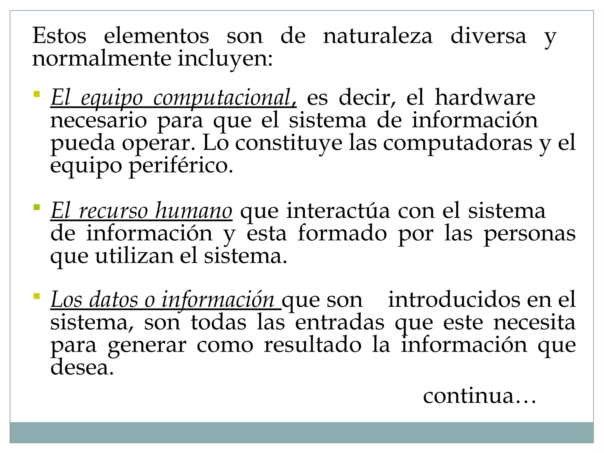  El equipo computacional, es decir, el hardware
necesario para que el sistema de información
pueda operar. Lo constituye las computadoras y el
equipo periférico.
 El recurso humano que interactúa con el sistema
de información y esta formado por las personas
que utilizan el sistema.
 Los datos o información que son introducidos en el
sistema, son todas las entradas que este necesita
para generar como resultado la información que
desea.
continua…
Estos elementos son de naturaleza diversa y
normalmente incluyen:
 