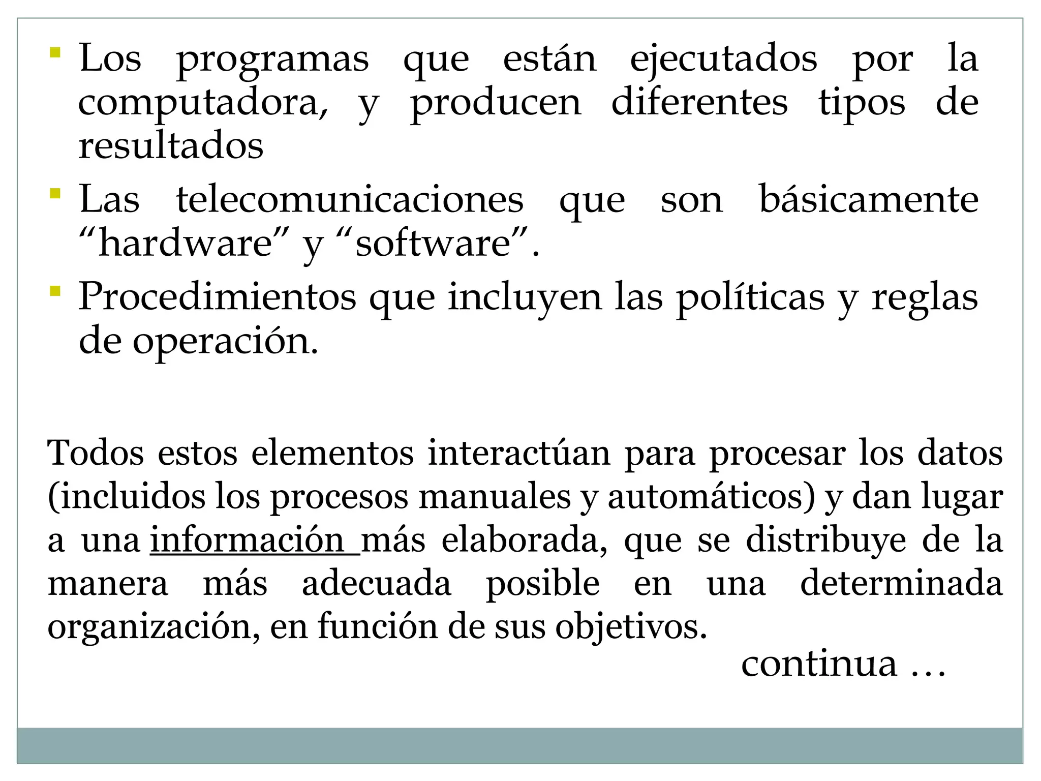  Los programas que están ejecutados por la
computadora, y producen diferentes tipos de
resultados
 Las telecomunicaciones que son básicamente
“hardware” y “software”.
 Procedimientos que incluyen las políticas y reglas
de operación.
continua …
Todos estos elementos interactúan para procesar los datos
(incluidos los procesos manuales y automáticos) y dan lugar
a una información más elaborada, que se distribuye de la
manera más adecuada posible en una determinada
organización, en función de sus objetivos.
 