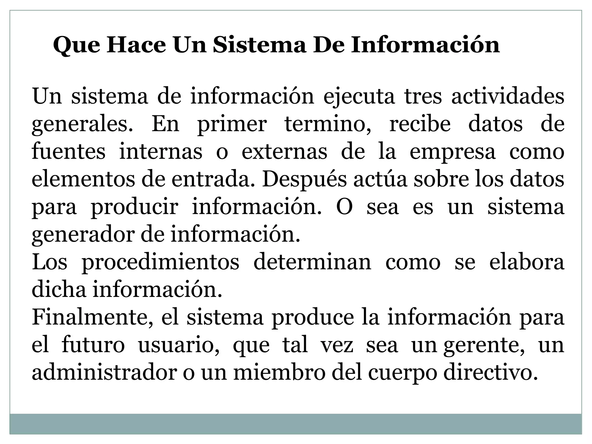 Que Hace Un Sistema De Información
Un sistema de información ejecuta tres actividades
generales. En primer termino, recibe datos de
fuentes internas o externas de la empresa como
elementos de entrada. Después actúa sobre los datos
para producir información. O sea es un sistema
generador de información.
Los procedimientos determinan como se elabora
dicha información.
Finalmente, el sistema produce la información para
el futuro usuario, que tal vez sea un gerente, un
administrador o un miembro del cuerpo directivo.
 