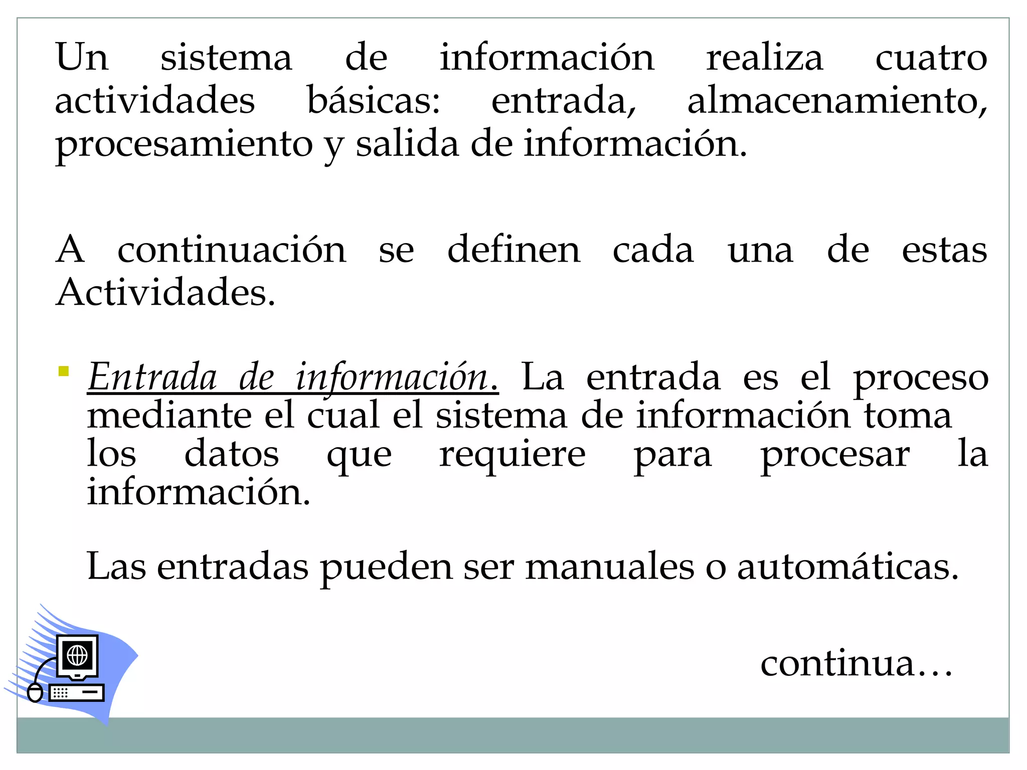 Un sistema de información realiza cuatro
actividades básicas: entrada, almacenamiento,
procesamiento y salida de información.
A continuación se definen cada una de estas
Actividades.
 Entrada de información. La entrada es el proceso
mediante el cual el sistema de información toma
los datos que requiere para procesar la
información.
Las entradas pueden ser manuales o automáticas.
continua…
 