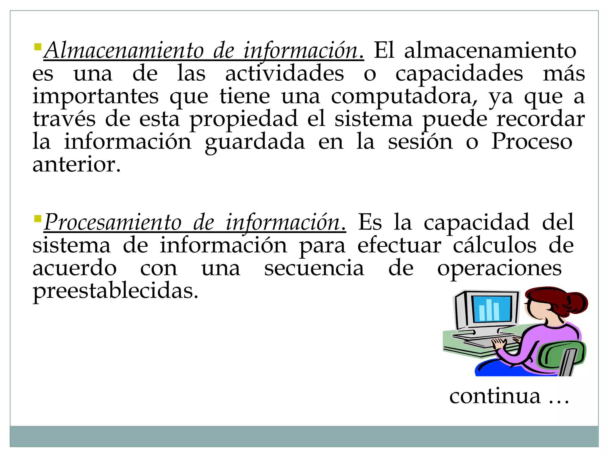 continua …
Almacenamiento de información. El almacenamiento
es una de las actividades o capacidades más
importantes que tiene una computadora, ya que a
través de esta propiedad el sistema puede recordar
la información guardada en la sesión o Proceso
anterior.
Procesamiento de información. Es la capacidad del
sistema de información para efectuar cálculos de
acuerdo con una secuencia de operaciones
preestablecidas.
 