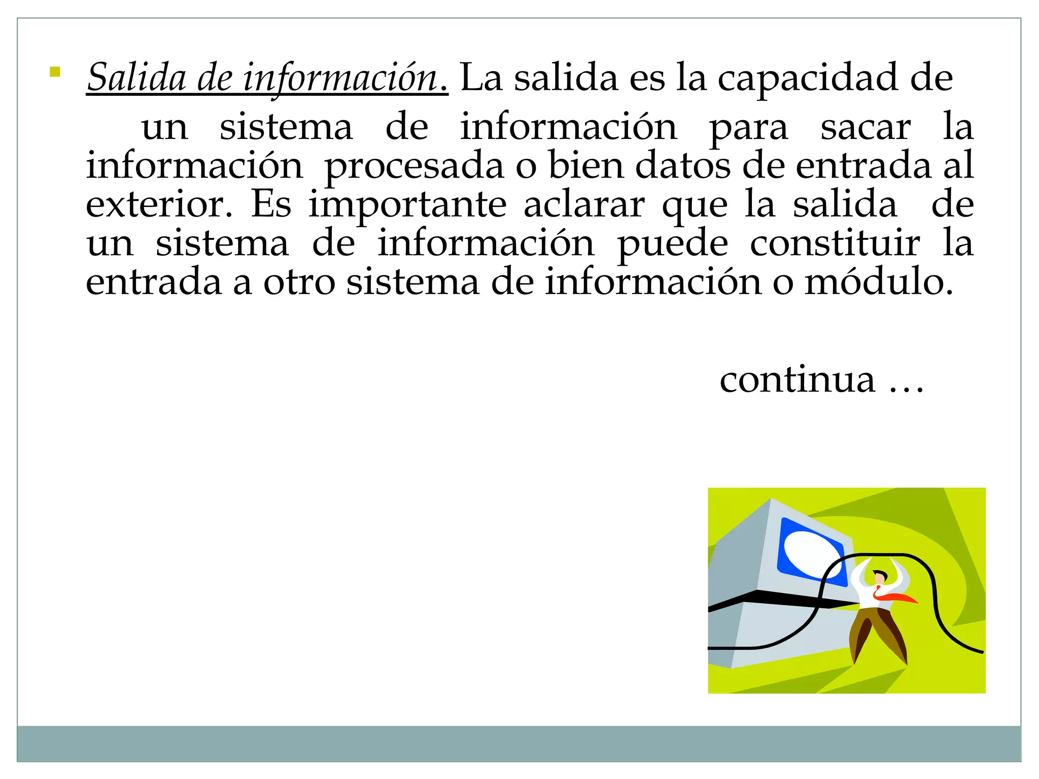  Salida de información. La salida es la capacidad de
un sistema de información para sacar la
información procesada o bien datos de entrada al
exterior. Es importante aclarar que la salida de
un sistema de información puede constituir la
entrada a otro sistema de información o módulo.
continua …
 