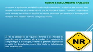 NORMAS E REGULAMENTOS APLICÁVEIS
As normas e regulamentos estabelecidos pelos órgãos competentes, e aplicados pela empresa, visam
proteger o trabalhador dos possíveis riscos a qual ele possa estar exposto. Conforme a complexidade e
riscos inerentes ao trabalho são adotadas as medidas necessárias para eliminação e minimização dos
fatores de riscos presentes no local e condições do trabalho.
A NR 35 estabelece os requisitos mínimos e as medidas de
proteção para o trabalho em altura, envolvendo o planejamento,
a organização e a execução, de forma a garantir a segurança e
a saúde dos trabalhadores envolvidos direta ou indiretamente
com esta atividade.
 