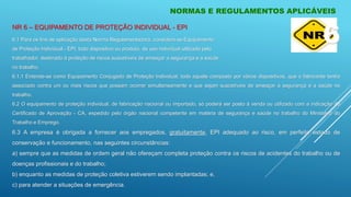 NORMAS E REGULAMENTOS APLICÁVEIS
6.1 Para os fins de aplicação desta Norma Regulamentadora, considera-se Equipamento
de Proteção Individual - EPI, todo dispositivo ou produto, de uso individual utilizado pelo
trabalhador, destinado à proteção de riscos suscetíveis de ameaçar a segurança e a saúde
no trabalho.
6.1.1 Entende-se como Equipamento Conjugado de Proteção Individual, todo aquele composto por vários dispositivos, que o fabricante tenha
associado contra um ou mais riscos que possam ocorrer simultaneamente e que sejam suscetíveis de ameaçar a segurança e a saúde no
trabalho.
6.2 O equipamento de proteção individual, de fabricação nacional ou importado, só poderá ser posto à venda ou utilizado com a indicação do
Certificado de Aprovação - CA, expedido pelo órgão nacional competente em matéria de segurança e saúde no trabalho do Ministério do
Trabalho e Emprego.
6.3 A empresa é obrigada a fornecer aos empregados, gratuitamente, EPI adequado ao risco, em perfeito estado de
conservação e funcionamento, nas seguintes circunstâncias:
a) sempre que as medidas de ordem geral não ofereçam completa proteção contra os riscos de acidentes do trabalho ou de
doenças profissionais e do trabalho;
b) enquanto as medidas de proteção coletiva estiverem sendo implantadas; e,
c) para atender a situações de emergência.
6
NR 6 – EQUIPAMENTO DE PROTEÇÃO INDIVIDUAL - EPI
 