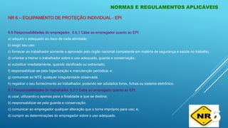 NORMAS E REGULAMENTOS APLICÁVEIS
6.6 Responsabilidades do empregador. 6.6.1 Cabe ao empregador quanto ao EPI:
a) adquirir o adequado ao risco de cada atividade;
b) exigir seu uso;
c) fornecer ao trabalhador somente o aprovado pelo órgão nacional competente em matéria de segurança e saúde no trabalho;
d) orientar e treinar o trabalhador sobre o uso adequado, guarda e conservação;
e) substituir imediatamente, quando danificado ou extraviado;
f) responsabilizar-se pela higienização e manutenção periódica; e,
g) comunicar ao MTE qualquer irregularidade observada.
h) registrar o seu fornecimento ao trabalhador, podendo ser adotados livros, fichas ou sistema eletrônico.
6.7 Responsabilidades do trabalhador. 6.7.1 Cabe ao empregado quanto ao EPI:
a) usar, utilizando-o apenas para a finalidade a que se destina;
b) responsabilizar-se pela guarda e conservação;
c) comunicar ao empregador qualquer alteração que o torne impróprio para uso; e,
d) cumprir as determinações do empregador sobre o uso adequado.
6
NR 6 – EQUIPAMENTO DE PROTEÇÃO INDIVIDUAL - EPI
 