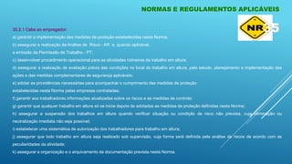 35.2.1 Cabe ao empregador:
a) garantir a implementação das medidas de proteção estabelecidas nesta Norma;
b) assegurar a realização da Análise de Risco - AR e, quando aplicável,
a emissão da Permissão de Trabalho - PT;
c) desenvolver procedimento operacional para as atividades rotineiras de trabalho em altura;
d) assegurar a realização de avaliação prévia das condições no local do trabalho em altura, pelo estudo, planejamento e implementação das
ações e das medidas complementares de segurança aplicáveis;
e) adotar as providências necessárias para acompanhar o cumprimento das medidas de proteção
estabelecidas nesta Norma pelas empresas contratadas;
f) garantir aos trabalhadores informações atualizadas sobre os riscos e as medidas de controle;
g) garantir que qualquer trabalho em altura só se inicie depois de adotadas as medidas de proteção definidas nesta Norma;
h) assegurar a suspensão dos trabalhos em altura quando verificar situação ou condição de risco não prevista, cuja eliminação ou
neutralização imediata não seja possível;
i) estabelecer uma sistemática de autorização dos trabalhadores para trabalho em altura;
j) assegurar que todo trabalho em altura seja realizado sob supervisão, cuja forma será definida pela análise de riscos de acordo com as
peculiaridades da atividade;
k) assegurar a organização e o arquivamento da documentação prevista nesta Norma.
NORMAS E REGULAMENTOS APLICÁVEIS
35
 
