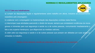 NORMAS E REGULAMENTOS APLICÁVEIS
35.2.2 Cabe aos trabalhadores:
a) cumprir as disposições legais e regulamentares sobre trabalho em altura, inclusive os procedimentos
expedidos pelo empregador;
b) colaborar com o empregador na implementação das disposições contidas nesta Norma;
c) interromper suas atividades exercendo o direito de recusa, sempre que constatarem evidências de riscos
graves e iminentes para sua segurança e saúde ou a de outras pessoas, comunicando imediatamente o
fato a seu superior hierárquico, que diligenciará as medidas cabíveis;
d) zelar pela sua segurança e saúde e a de outras pessoas que possam ser afetadas por suas ações ou
omissões no trabalho.
Demais normas aplicáveis, deverão ser observadas a fim de garantir seu cumprimento.
35
 