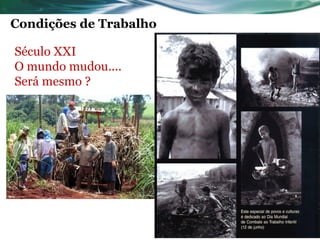 Condições de Trabalho

Século XXI
O mundo mudou....
Será mesmo ?

     Máquinas sem proteção;
     Trabalho noturno;
    Inexistência de limite de horas de trabalho;
    Iluminação precária;
    Ventilação deficiente;
    Ruído elevado;
    Doenças: ocupacionais e infecto-contagiosas.
 