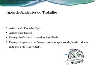 Tipos de Acidentes do Trabalho



•   Acidente do Trabalho Típico
•   Acidente de Trajeto
•   Doença Profissional – peculiar à atividade
•   Doença Ocupacional – Doença provocada por condições de trabalho,
    independente da atividade.
 