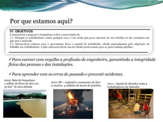 Por que estamos aqui?




   Para exercer com orgulho a profissão de engenheiro, garantindo a integridade
   física das pessoas e das instalações.

   Para aprender com os erros do passado e prevenir acidentes.
2000: Baía de Guanabara
1 milhão de litros de óleo cru   2010: BP – explosão e vazamento de óleo
                                                                              2011 – Queda de elevador mata 9
50 km2 de área afetada           11 mortos. 4 milhões de barris de petróleo
                                                                              trabalhadores em Salvador
 
