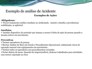 Exemplo de análise de Acidente
                                    Exemplos de Ações

•Mitigadoras:
 Prover tratamento médico imediato ao Acidentado. Assistir a família e providenciar
reabilitação, se aplicável

Imediatas
 Instalar dispositivo de proteção que impeça o acesso à linha de ação da prensa quando a
mesma estiver em movimento.

Preventivas
Treinar operadores da prensa.
Revisar Análise de Risco da Tarefa e Procedimento Operacional, enfatizando riscos de
operação manual com equipamento em movimento.
Treinar todos os operadores nos procedimentos revisados
Evitar dobras de turno. Quando for imprescindível, deslocar trabalhador para atividades
com menor exposição ao risco
 