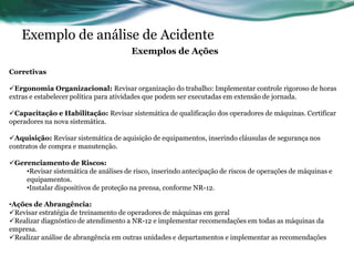 Exemplo de análise de Acidente
                                       Exemplos de Ações

Corretivas

Ergonomia Organizacional: Revisar organização do trabalho: Implementar controle rigoroso de horas
extras e estabelecer política para atividades que podem ser executadas em extensão de jornada.

Capacitação e Habilitação: Revisar sistemática de qualificação dos operadores de máquinas. Certificar
operadores na nova sistemática.

Aquisição: Revisar sistemática de aquisição de equipamentos, inserindo cláusulas de segurança nos
contratos de compra e manutenção.

Gerenciamento de Riscos:
    •Revisar sistemática de análises de risco, inserindo antecipação de riscos de operações de máquinas e
    equipamentos.
    •Instalar dispositivos de proteção na prensa, conforme NR-12.

•Ações de Abrangência:
Revisar estratégia de treinamento de operadores de máquinas em geral
Realizar diagnóstico de atendimento a NR-12 e implementar recomendações em todas as máquinas da
empresa.
Realizar análise de abrangência em outras unidades e departamentos e implementar as recomendações
 