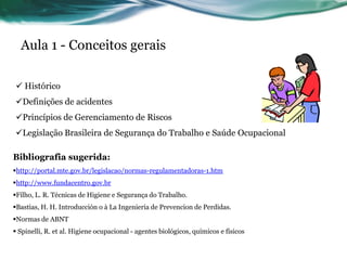 Aula 1 - Conceitos gerais

 Histórico
Definições de acidentes
Princípios de Gerenciamento de Riscos
Legislação Brasileira de Segurança do Trabalho e Saúde Ocupacional

Bibliografia sugerida:
http://portal.mte.gov.br/legislacao/normas-regulamentadoras-1.htm
http://www.fundacentro.gov.br
Filho, L. R. Técnicas de Higiene e Segurança do Trabalho.
Bastias, H. H. Introducción o à La Ingenieria de Prevencion de Perdidas.
Normas de ABNT
 Spinelli, R. et al. Higiene ocupacional - agentes biológicos, químicos e físicos
 