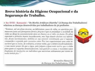Breve história da Higiene Ocupacional e da
 Segurança do Trabalho.

 Sec XVIII - Ramazzini - “De Morbis Artificum Diatriba” (A Doença dos Trabalhadores)
relaciona as doenças desenvolvidas por trabalhadores de 50 profissões
 