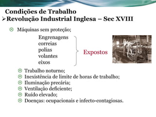 Condições de Trabalho
Revolução Industrial Inglesa – Sec XVIII
   Máquinas sem proteção;
               Engrenagens
               correias
               polias
                                   Expostos
               volantes
               eixos
        Trabalho noturno;
        Inexistência de limite de horas de trabalho;
        Iluminação precária;
        Ventilação deficiente;
        Ruído elevado;
        Doenças: ocupacionais e infecto-contagiosas.
 