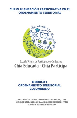 MODULO 2
ORDENAMIENTO TERRITORIAL
COLOMBIANO
AUTORES: LUZ DARI ZAMBRANO CALVACHE, LUIS
MÉNDEZ DÍAZ, NELSON CAMILO SUAREZ URIBE, IVÁN
DARÍO BAUTISTA BUITRAGO
CURSO PLANEACIÓN PARTICIPATIVA EN EL
ORDENAMIENTO TERRITORIAL
 