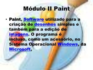 Módulo II Paint
• Paint, Software utilizado para a
  criação de desenhos simples e
  também para a edição de
  imagens. O programa é
  incluso, como um acessório, no
  Sistema Operacional Windows, da
  Microsoft,
 